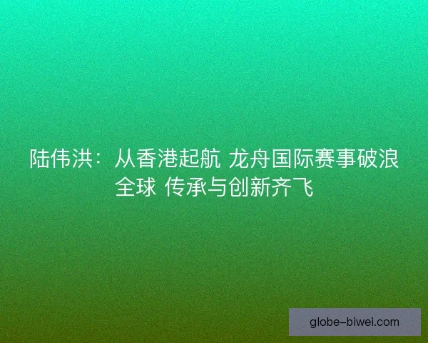 陆伟洪：从香港起航 龙舟国际赛事破浪全球 传承与创新齐飞