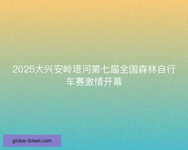 2025大兴安岭塔河第七届全国森林自行车赛激情开幕
