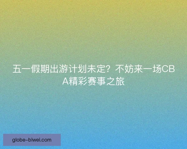 五一假期出游计划未定？不妨来一场CBA精彩赛事之旅